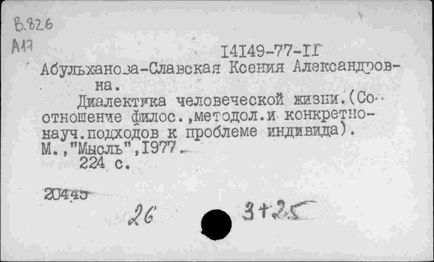 ﻿ЪЛъь
№	14149-77-1Г
' Абульхаяоза-Славская Ксения Александровка.
Диалектика человеческой жизни.(Соотношение филос.»методол.и конкретнонауч, подходов к проблеме индивида). М.,"Мысль’’,1977.
224 с.
2О44СГ